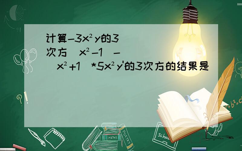 计算-3x²y的3次方(x²-1)-(x²+1)*5x²y'的3次方的结果是