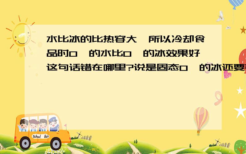 水比冰的比热容大,所以冷却食品时0℃的水比0℃的冰效果好这句话错在哪里?说是固态0℃的冰还要变为0℃的水还要吸热,多这一过程,冰的熔点是100℃么?那么融化后岂不是100℃的水?就是其中熔