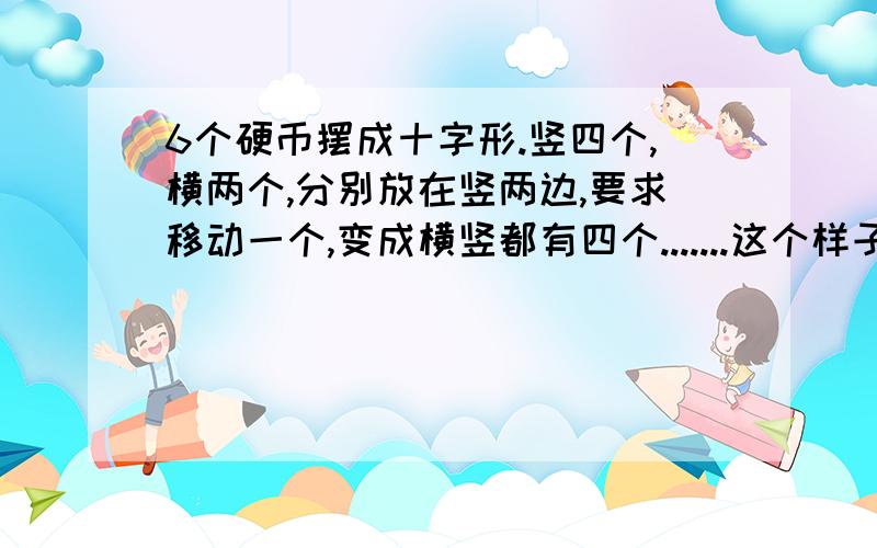 6个硬币摆成十字形.竖四个,横两个,分别放在竖两边,要求移动一个,变成横竖都有四个.......这个样子