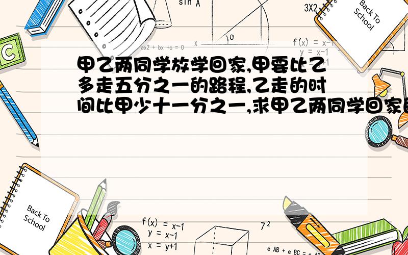 甲乙两同学放学回家,甲要比乙多走五分之一的路程,乙走的时间比甲少十一分之一,求甲乙两同学回家的速度甲乙两同学放学回家，甲要比乙多走五分之一的路程，乙走的时间比甲少十一分之