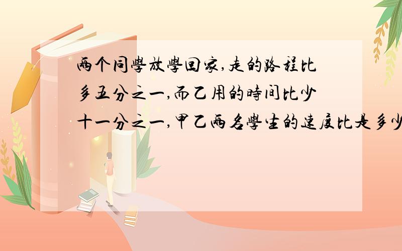 两个同学放学回家,走的路程比多五分之一,而乙用的时间比少十一分之一,甲乙两名学生的速度比是多少?如