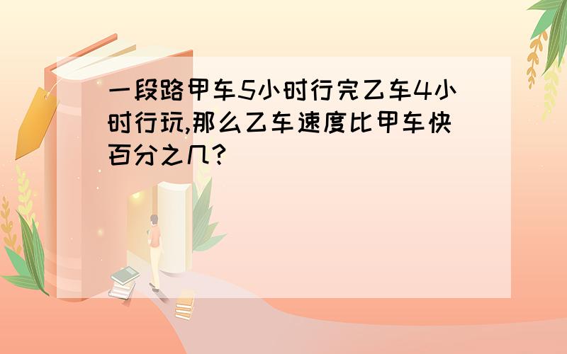 一段路甲车5小时行完乙车4小时行玩,那么乙车速度比甲车快百分之几?