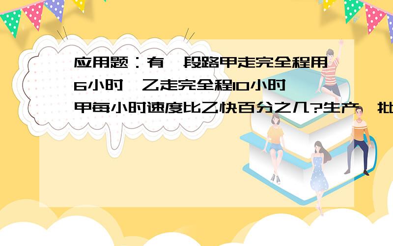 应用题：有一段路甲走完全程用6小时,乙走完全程10小时,甲每小时速度比乙快百分之几?生产一批零件,已生产的个数与为生产的个数的比是1：3.如果再生产50个,刚好完成这批零件的一半.这批