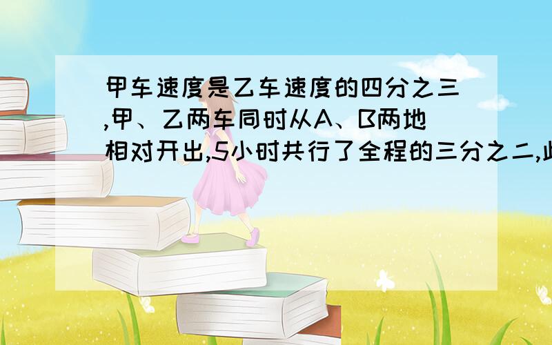 甲车速度是乙车速度的四分之三,甲、乙两车同时从A、B两地相对开出,5小时共行了全程的三分之二,此时乙车行了全程的