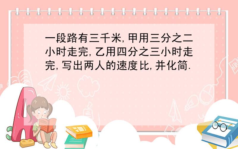 一段路有三千米,甲用三分之二小时走完,乙用四分之三小时走完,写出两人的速度比,并化简.