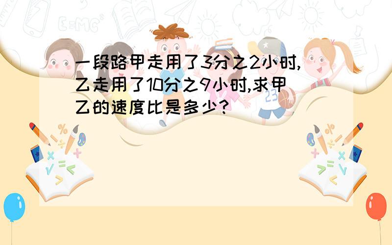 一段路甲走用了3分之2小时,乙走用了10分之9小时,求甲乙的速度比是多少?