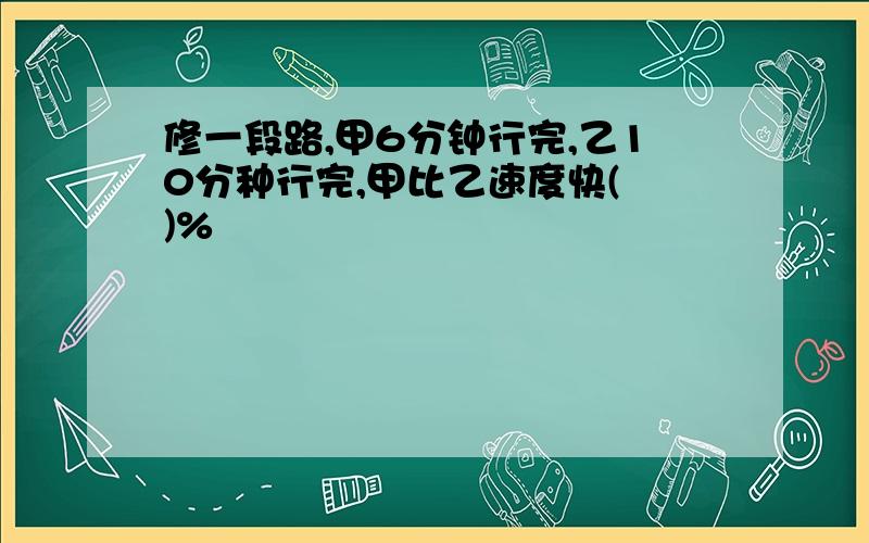 修一段路,甲6分钟行完,乙10分种行完,甲比乙速度快( )%