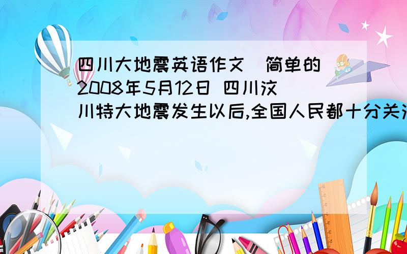 四川大地震英语作文（简单的）2008年5月12日 四川汶川特大地震发生以后,全国人民都十分关注和关心灾区的情况,并踊跃捐款捐物.请沵结合自身实际,写一篇通讯,报道一下沵校为灾区所做的活