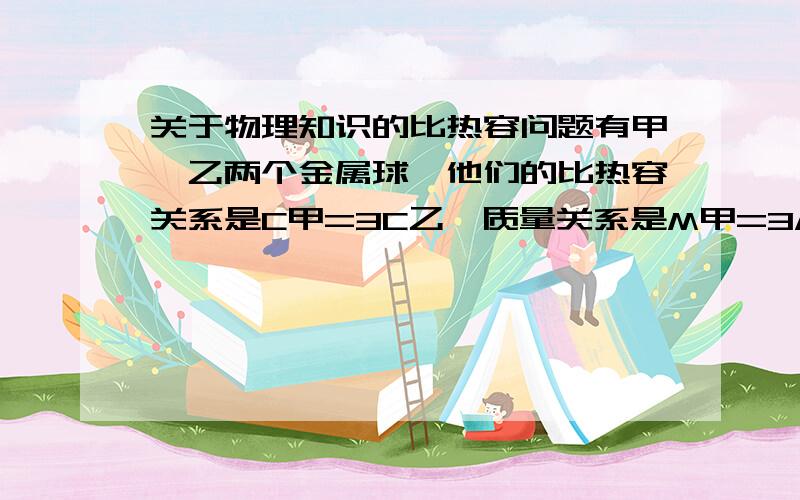 关于物理知识的比热容问题有甲、乙两个金属球,他们的比热容关系是C甲=3C乙,质量关系是M甲=3/4M乙,当吸收相热量后,他们升高的温度之比是多少?....到底是什么额