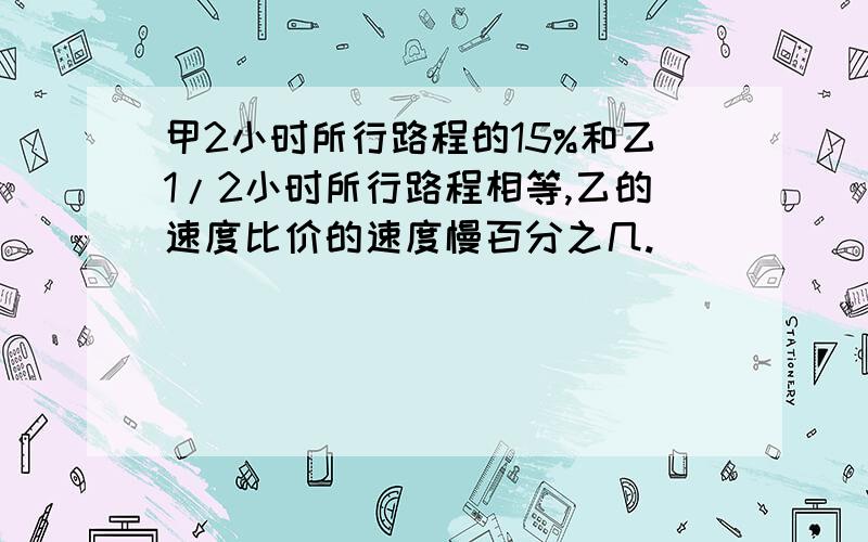 甲2小时所行路程的15%和乙1/2小时所行路程相等,乙的速度比价的速度慢百分之几.