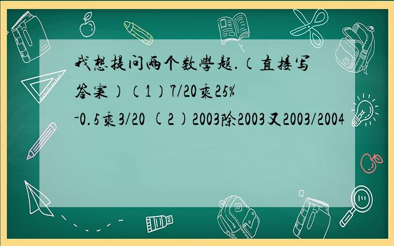 我想提问两个数学题.（直接写答案）（1）7/20乘25%-0.5乘3/20 (2)2003除2003又2003/2004