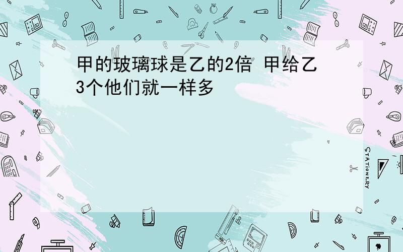 甲的玻璃球是乙的2倍 甲给乙3个他们就一样多