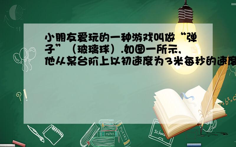 小朋友爱玩的一种游戏叫做“弹子”（玻璃球）.如图一所示,他从某台阶上以初速度为3米每秒的速度小朋友爱玩的一种游戏叫做“弹子”（玻璃球）.如图一所示,他从某台阶（边缘）上以初