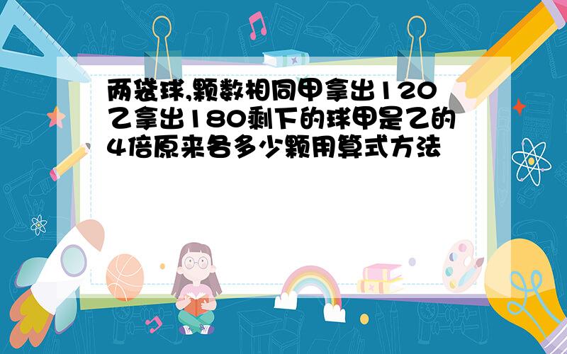 两袋球,颗数相同甲拿出120乙拿出180剩下的球甲是乙的4倍原来各多少颗用算式方法