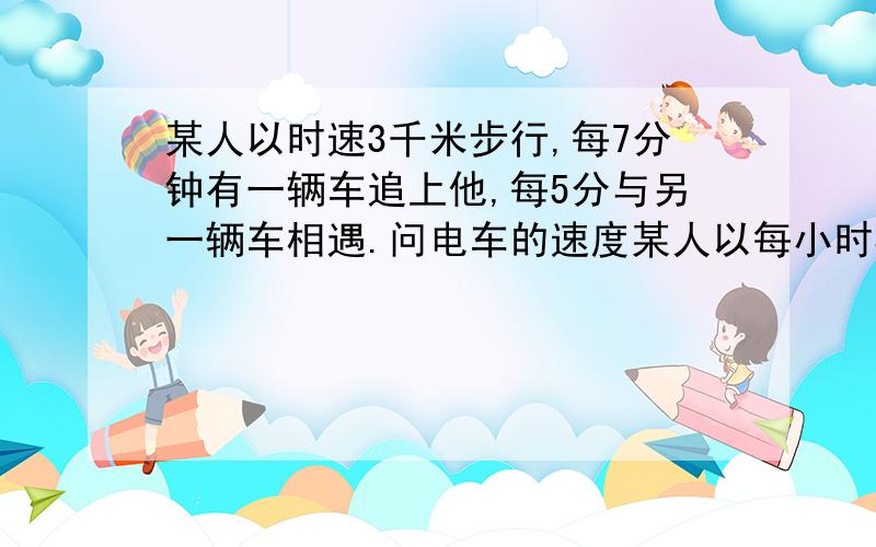 某人以时速3千米步行,每7分钟有一辆车追上他,每5分与另一辆车相遇.问电车的速度某人以每小时3千米的速度沿着环城有轨电车道步行,每7分钟有一辆电车从后面追上他,每5分钟又有一辆电车