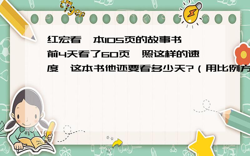 红宏看一本105页的故事书,前4天看了60页,照这样的速度,这本书他还要看多少天?（用比例方法解）