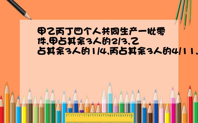 甲乙丙丁四个人共同生产一批零件,甲占其余3人的2/3,乙占其余3人的1/4,丙占其余3人的4/11,丁生产60个,问