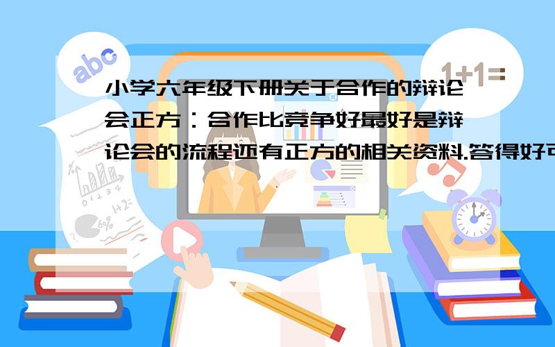 小学六年级下册关于合作的辩论会正方：合作比竞争好最好是辩论会的流程还有正方的相关资料.答得好可以悬赏10~15.