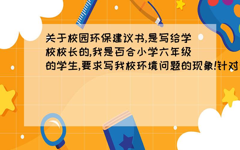 关于校园环保建议书,是写给学校校长的,我是百合小学六年级的学生,要求写我校环境问题的现象!针对我校环境问题给校长写一份建议,谈谈如何提倡我校师生开展环保节能的办法.