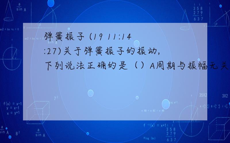 弹簧振子 (19 11:14:27)关于弹簧振子的振动,下列说法正确的是（）A周期与振幅无关,振幅越小,周期越长B在任意T/2内.弹力做功为零C在任意T/2内弹力做功不一定为零D.在最大位移处,因为速度为零,