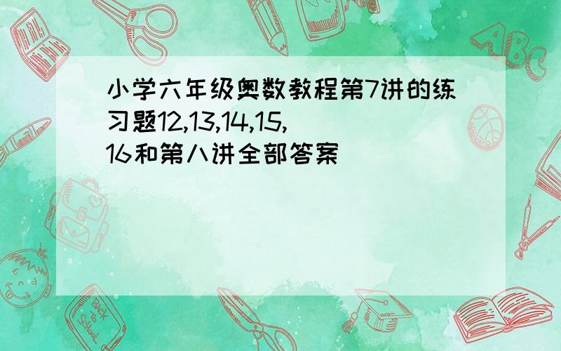 小学六年级奥数教程第7讲的练习题12,13,14,15,16和第八讲全部答案