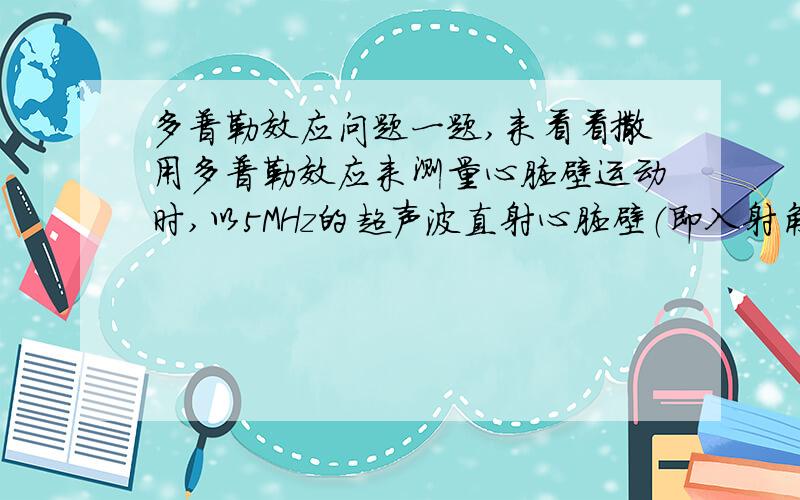 多普勒效应问题一题,来看看撒用多普勒效应来测量心脏壁运动时,以5MHz的超声波直射心脏壁（即入射角为0）,测出接受与发出的波频差为500Hz.已知声波在软组织中的速度为1500m/s,求此时心壁的