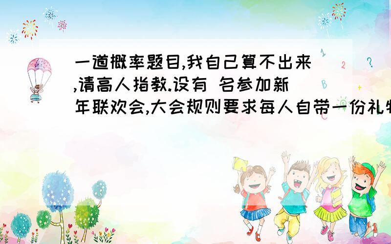 一道概率题目,我自己算不出来,请高人指教.设有 名参加新年联欢会,大会规则要求每人自带一份礼物作为互赠礼品,并将这些礼物集中编号,入场时每人随机抽取一个号码去领取互赠礼品,求：