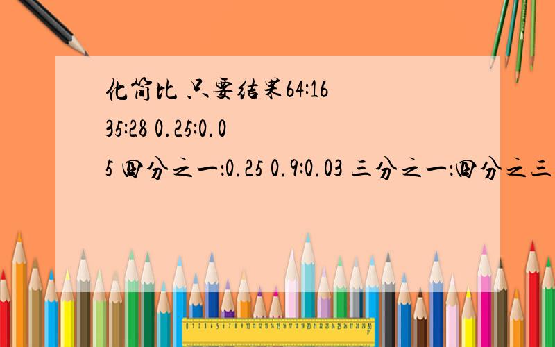 化简比 只要结果64:16 35:28 0.25:0.05 四分之一：0.25 0.9:0.03 三分之一：四分之三 0.1：八分之一 16:4 五分之三：十分之九 14吨：30千克 4.2:30% 3米：25厘米