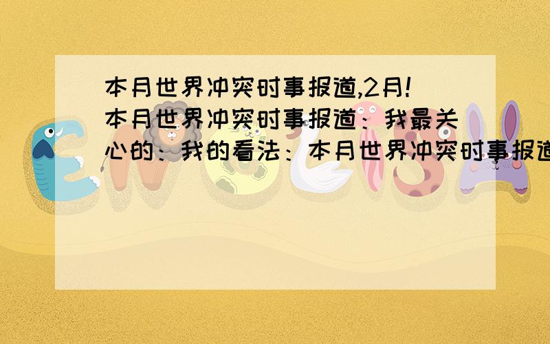 本月世界冲突时事报道,2月!本月世界冲突时事报道：我最关心的：我的看法：本月世界冲突时事报道：1.2.3.4.5.我最关心的：1.2.3.4.我的看法：