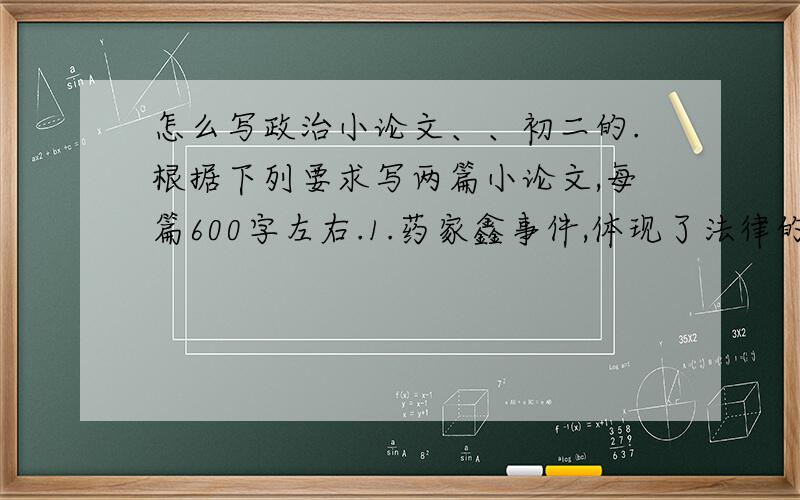 怎么写政治小论文、、初二的.根据下列要求写两篇小论文,每篇600字左右.1.药家鑫事件,体现了法律的什么特征和作用,2.青少年是祖国的未来,国家为青少年的健康成长制定了一系列的法律,暑