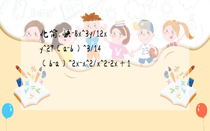 化简.快-8x^3y/12xy^27(a-b)^3/14(b-a)^2x-x^2/x^2-2x+1