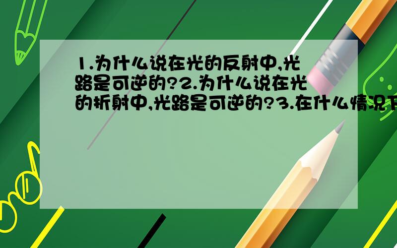 1.为什么说在光的反射中,光路是可逆的?2.为什么说在光的折射中,光路是可逆的?3.在什么情况下,光路会可逆,请举例子.4.如何判断光路是可逆的?