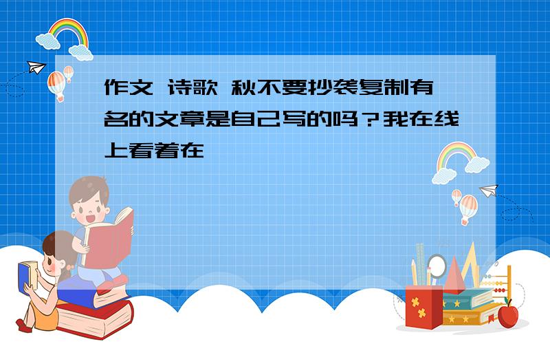 作文 诗歌 秋不要抄袭复制有名的文章是自己写的吗？我在线上看着在