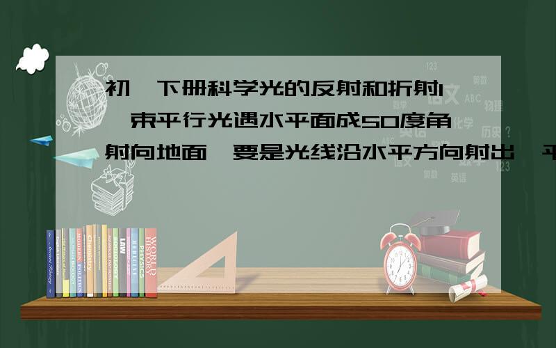 初一下册科学光的反射和折射1一束平行光遇水平面成50度角射向地面,要是光线沿水平方向射出,平面镜于水面镜的夹角为2太阳光与水平面成60°射到水平地面,现用平面镜将太阳光竖直反射到