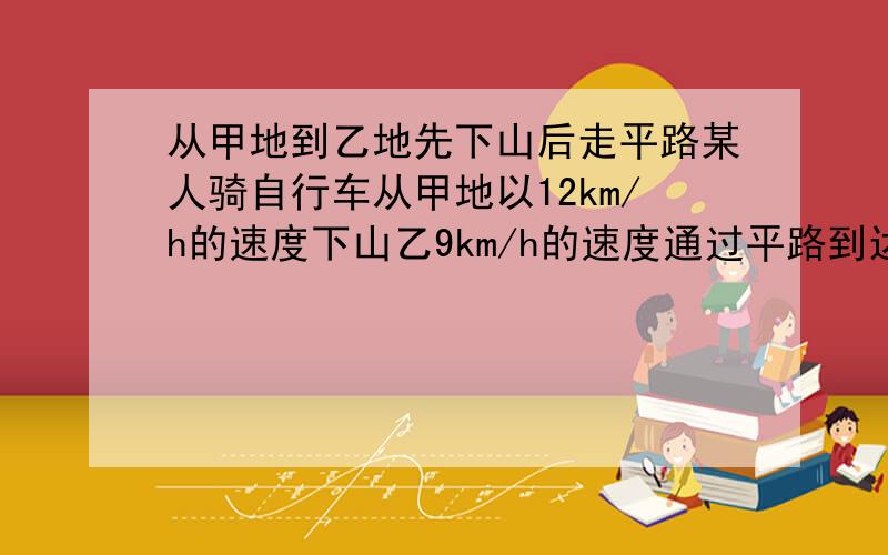 从甲地到乙地先下山后走平路某人骑自行车从甲地以12km/h的速度下山乙9km/h的速度通过平路到达乙地用55分钟