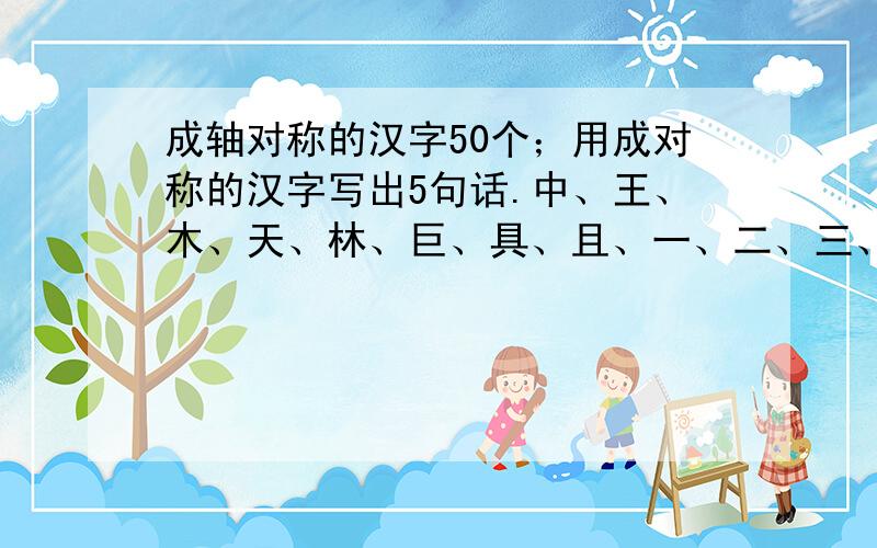 成轴对称的汉字50个；用成对称的汉字写出5句话.中、王、木、天、林、巨、具、且、一、二、三、兰、大、全、日、又、里、口、首、未、末、叟、文、苦、古、草、曹、合、查、回、圣、