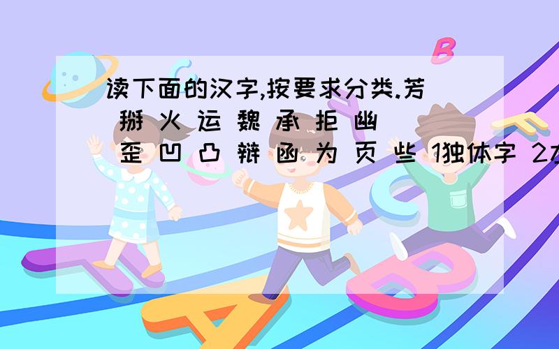 读下面的汉字,按要求分类.芳 掰 火 运 魏 承 拒 幽 歪 凹 凸 辩 函 为 页 些 1独体字 2左中右结构 3形声字 4半包围结构 5会意字 6左右结构 7先中间后两边的字 8九画的字 大哥大姐快点.周一之