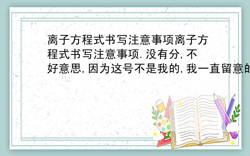 离子方程式书写注意事项离子方程式书写注意事项.没有分,不好意思,因为这号不是我的,我一直留意的,有回答了我会很快采纳,希望各位浪费一点时间帮我解答一下,