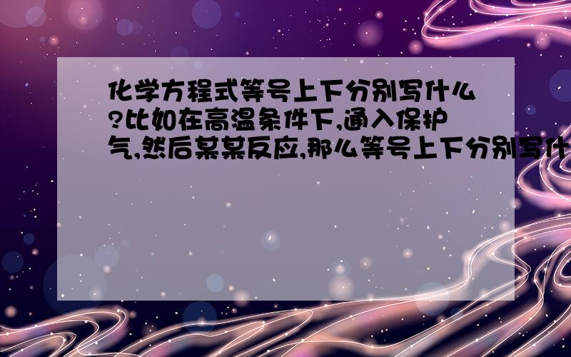 化学方程式等号上下分别写什么?比如在高温条件下,通入保护气,然后某某反应,那么等号上下分别写什么?还有就是在反应条件与其他什么共有的时候,哪个写上,哪个写下?