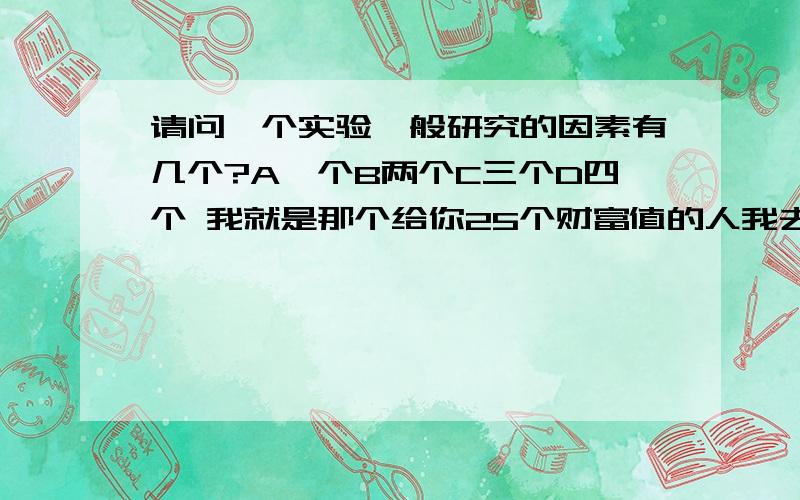 请问一个实验一般研究的因素有几个?A一个B两个C三个D四个 我就是那个给你25个财富值的人我去，键盘垃圾的怎么把这个打上了·······