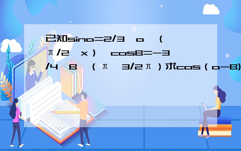 已知sina=2/3,a∈（π/2,x）,cosB=-3/4,B∈（π,3/2π）求cos（a-B),cos(a最后的cos（a就是cos（a+B）