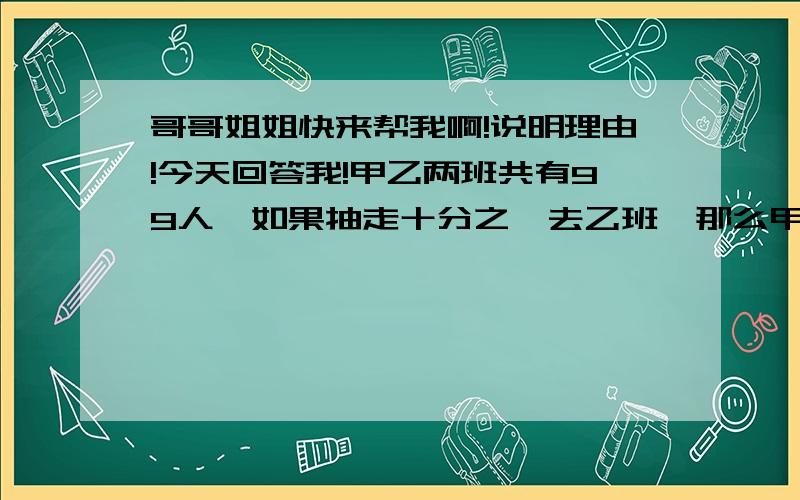 哥哥姐姐快来帮我啊!说明理由!今天回答我!甲乙两班共有99人,如果抽走十分之一去乙班,那么甲乙两班的人数比是5:6,甲班原有多少人?