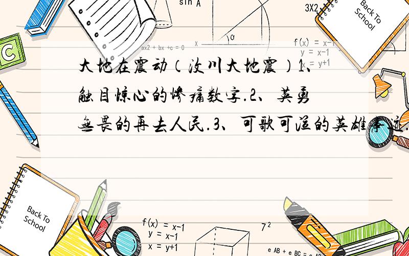 大地在震动（汶川大地震）1、触目惊心的惨痛数字.2、英勇无畏的再去人民.3、可歌可泣的英雄事迹.4、无私援助的后方群众.（最好是官方确认的）.我现在已不需这道题的答案了,但我会选出