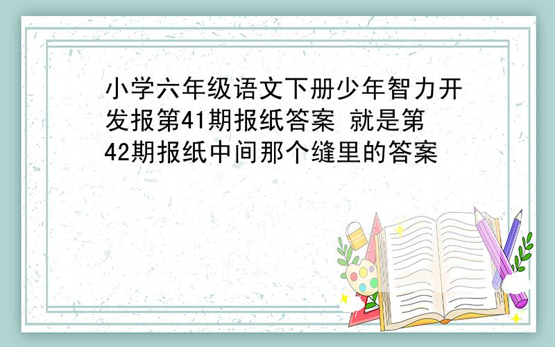 小学六年级语文下册少年智力开发报第41期报纸答案 就是第42期报纸中间那个缝里的答案