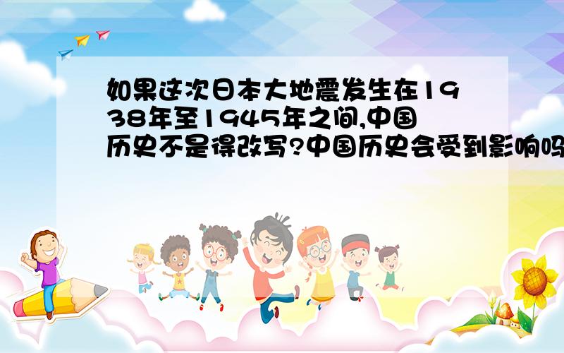 如果这次日本大地震发生在1938年至1945年之间,中国历史不是得改写?中国历史会受到影响吗?日本会提前投降吗?