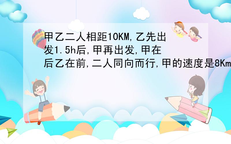 甲乙二人相距10KM,乙先出发1.5h后,甲再出发,甲在后乙在前,二人同向而行,甲的速度是8Km/h,乙的速度是6Km/h,甲出发后,几小时追上乙?