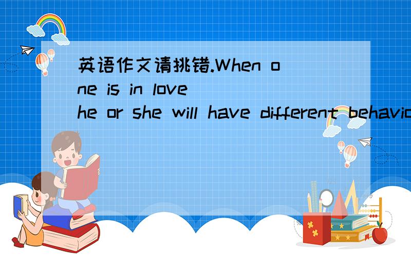 英语作文请挑错.When one is in love he or she will have different behaviors.Are you in love now or before?Is there anyone at your side in love now or before?If there is,observe their behaviors carefully,and you will see a very interesting thing