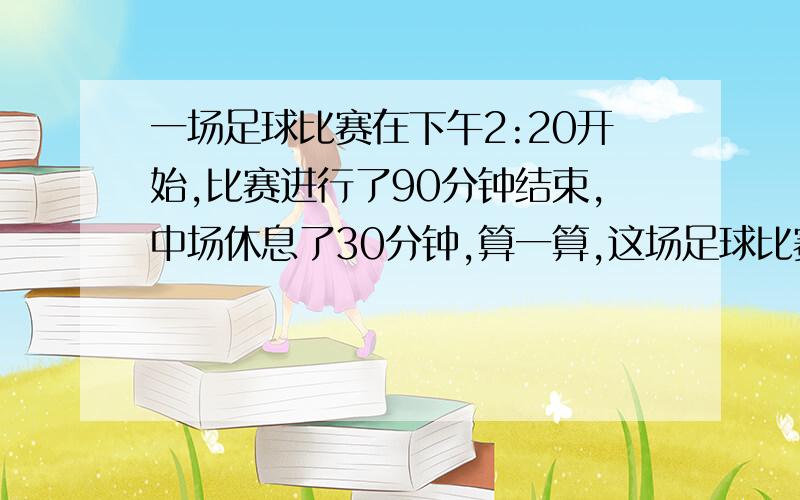 一场足球比赛在下午2:20开始,比赛进行了90分钟结束,中场休息了30分钟,算一算,这场足球比赛是什么时候结束的?