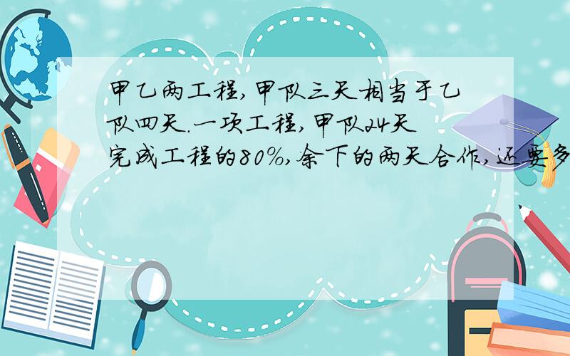 甲乙两工程,甲队三天相当于乙队四天.一项工程,甲队24天完成工程的80％,余下的两天合作,还要多少天