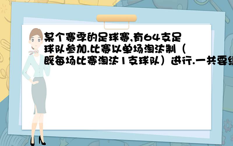 某个赛季的足球赛,有64支足球队参加.比赛以单场淘汰制（既每场比赛淘汰1支球队）进行.一共要组织多少场